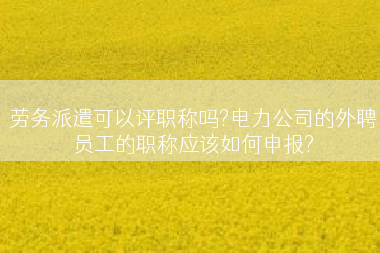 劳务派遣可以评职称吗?电力公司的外聘员工的职称应该如何申报?