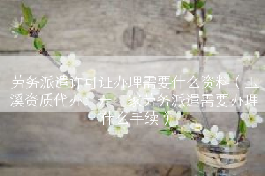 劳务派遣许可证办理需要什么资料（玉溪资质代办：开一家劳务派遣需要办理什么手续）