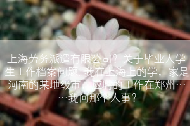 上海劳务派遣有限公司？关于毕业大学生工作档案问题: 我在上海上的学，家是河南的某地级市，应聘的工作在郑州……我问那个人事？