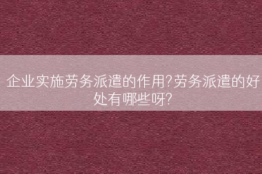 企业实施劳务派遣的作用?劳务派遣的好处有哪些呀?
