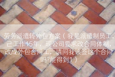 劳务派遣转外包方案（我是派遣制员工，己工作15年，现公司要求改合同体制，改成外包合同工，请问我该签这个合同吗?能得到1）