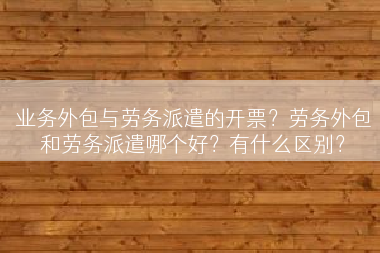 业务外包与劳务派遣的开票？劳务外包和劳务派遣哪个好？有什么区别？
