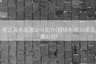 信达劳务派遣公司简介(昌硕有哪10家派遣公司)