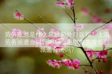 劳务派遣是什么意思和外包区别？上海劳务派遣合同到期后变更甲方变成外包派遣合法吗？