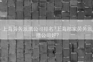 上海劳务派遣公司排名?上海那家劳务派遣公司好?