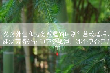 劳务外包和劳务派遣的区别？营改增后，建筑劳务外包和劳务派遣，哪个更合算？