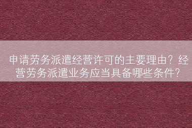 申请劳务派遣经营许可的主要理由？经营劳务派遣业务应当具备哪些条件？