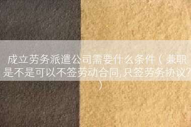 成立劳务派遣公司需要什么条件（兼职是不是可以不签劳动合同,只签劳务协议?）