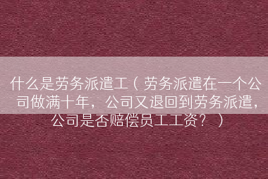 什么是劳务派遣工（劳务派遣在一个公司做满十年，公司又退回到劳务派遣，公司是否赔偿员工工资？）