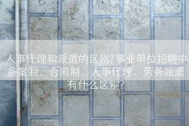 人事代理和派遣的区别?事业单位招聘中备案制、合同制、人事代理、劳务派遣有什么区别?