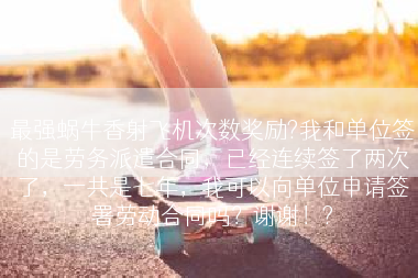 最强蜗牛香射飞机次数奖励?我和单位签的是劳务派遣合同，已经连续签了两次了，一共是七年，我可以向单位申请签署劳动合同吗？谢谢！?