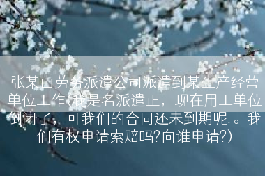 张某由劳务派遣公司派遣到某生产经营单位工作(我是名派遣正，现在用工单位倒闭了，可我们的合同还未到期呢.。我们有权申请索赔吗?向谁申请?)