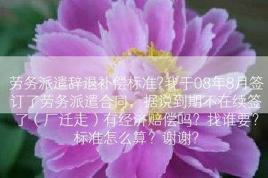 劳务派遣辞退补偿标准?我于08年8月签订了劳务派遣合同，据说到期不在续签了（厂迁走）有经济赔偿吗？找谁要？标准怎么算？谢谢?