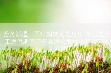 劳务派遣工医疗期规定是几年(被派遣员工病假期间劳务派遣公司可以解除劳动关系?)