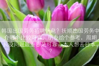 韩国出国劳务招聘信息？抚顺出国劳务中介哪个比较可靠，朋友给个参考，周期长没问题最重要是可靠。本人想去日本。？