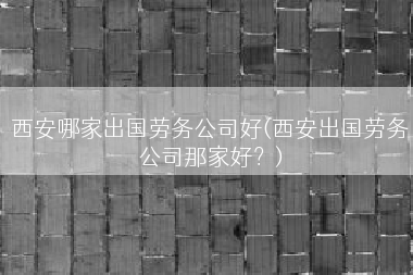 西安哪家出国劳务公司好(西安出国劳务公司那家好？)