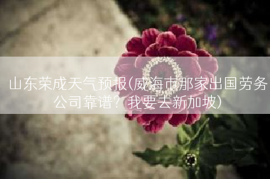 山东荣成天气预报(威海市那家出国劳务公司靠谱？我要去新加坡)