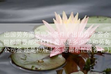 出国劳务需要哪些条件（出国劳务 签合同都需要那些材料 费用是多少 是和劳务公司签 还是和雇主签 谢谢帮忙回答下）