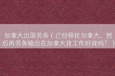 加拿大出国劳务（已经移民加拿大，然后再劳务输出在加拿大找工作好找吗？）