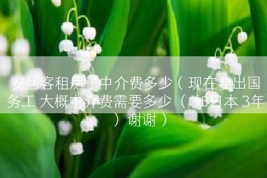 安居客租房子中介费多少（现在要出国务工 大概中介费需要多少 （ 如日本 3年） 谢谢）