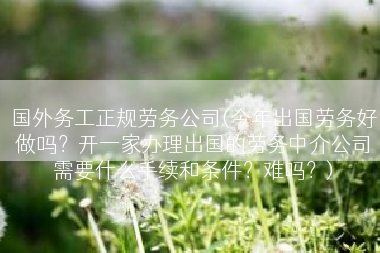 国外务工正规劳务公司(今年出国劳务好做吗？开一家办理出国的劳务中介公司需要什么手续和条件？难吗？)