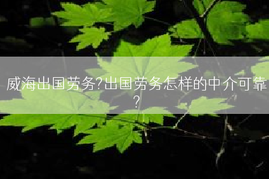 威海出国劳务?出国劳务怎样的中介可靠?