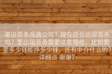 莆田劳务派遣公司？现在适合出国劳务吗？要出国劳务需要注意哪些，比如需要多少钱能挣多少钱，还有中介什么的？详细点 谢谢？