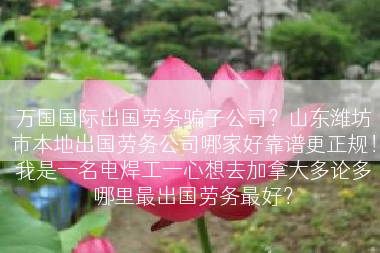 万国国际出国劳务骗子公司？山东潍坊市本地出国劳务公司哪家好靠谱更正规！我是一名电焊工一心想去加拿大多论多哪里最出国劳务最好？