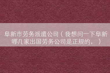 阜新市劳务派遣公司（我想问一下阜新哪几家出国劳务公司是正规的，）