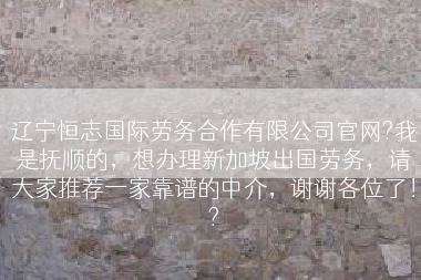 辽宁恒志国际劳务合作有限公司官网?我是抚顺的，想办理新加坡出国劳务，请大家推荐一家靠谱的中介，谢谢各位了！?