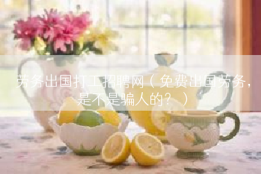 劳务出国打工招聘网（免费出国劳务，是不是骗人的？）