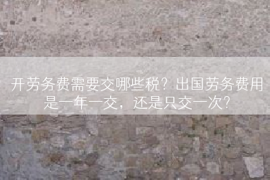 开劳务费需要交哪些税？出国劳务费用是一年一交，还是只交一次？