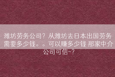 潍坊劳务公司？从潍坊去日本出国劳务 需要多少钱。。可以赚多少钱 那家中介公司可信~？