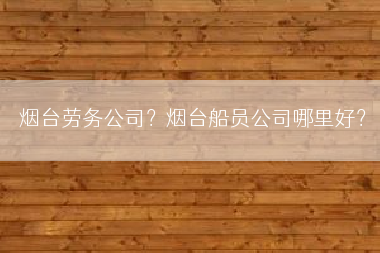 烟台劳务公司？烟台船员公司哪里好？