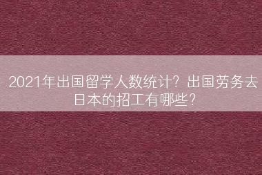 2021年出国留学人数统计？出国劳务去日本的招工有哪些？