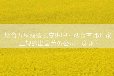 烟台万科翡翠长安贴吧？烟台有哪几家正规的出国劳务公司？谢谢？