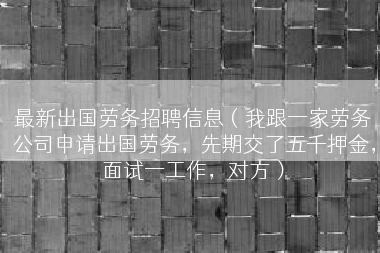最新出国劳务招聘信息（我跟一家劳务公司申请出国劳务，先期交了五千押金，面试一工作，对方）