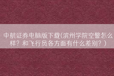 中航证券电脑版下载(滨州学院空警怎么样？和飞行员各方面有什么差别？)