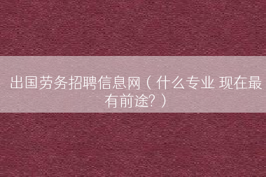 出国劳务招聘信息网（什么专业 现在最有前途?）