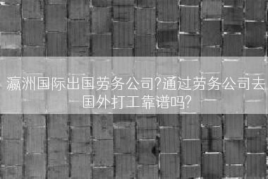 瀛洲国际出国劳务公司?通过劳务公司去国外打工靠谱吗?