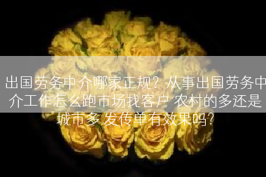 出国劳务中介哪家正规？从事出国劳务中介工作怎么跑市场找客户 农村的多还是城市多 发传单有效果吗？