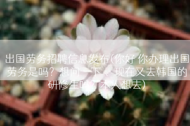 出国劳务招聘信息发布(你好 你办理出国劳务是吗？想问一下 、现在又去韩国的研修生吗？本人想去)