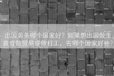 出国劳务哪个国家好？如果想出国做生意或做贸易或做打工，去哪个国家好些？