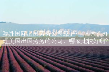 瀛洲国际出国劳务公司靠谱?中国大连办理美国出国劳务的公司，哪家比较好啊?