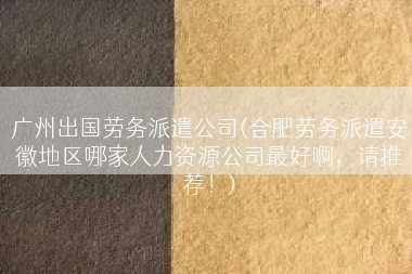 广州出国劳务派遣公司(合肥劳务派遣安徽地区哪家人力资源公司最好啊，请推荐！)