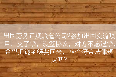 出国劳务正规派遣公司?参加出国交流项目，交了钱，没签协议，对方不愿退钱，希望把钱全额要回来，这个符合法律规定吧?