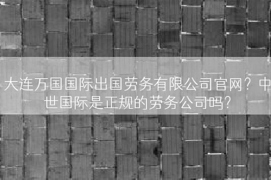 大连万国国际出国劳务有限公司官网？中世国际是正规的劳务公司吗？