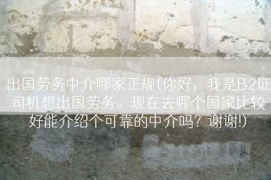 出国劳务中介哪家正规(你好，我是B2证司机想出国劳务。现在去哪个国家比较好能介绍个可靠的中介吗？谢谢!)