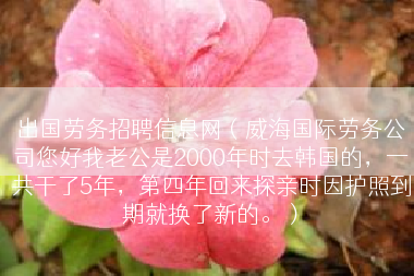 出国劳务招聘信息网（威海国际劳务公司您好我老公是2000年时去韩国的，一共干了5年，第四年回来探亲时因护照到期就换了新的。）