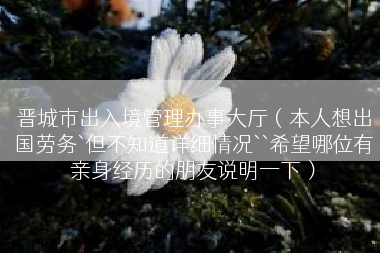 晋城市出入境管理办事大厅（本人想出国劳务`但不知道详细情况``希望哪位有亲身经历的朋友说明一下）